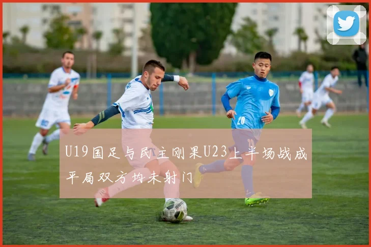 U19国足与民主刚果U23上半场战成平局双方均未射门