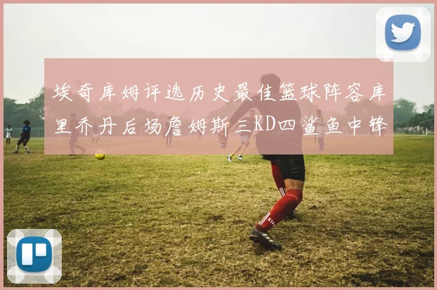 埃奇库姆评选历史最佳篮球阵容库里乔丹后场詹姆斯三KD四鲨鱼中锋