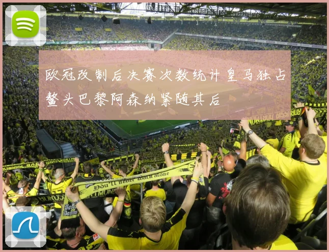 欧冠改制后决赛次数统计皇马独占鳌头巴黎阿森纳紧随其后