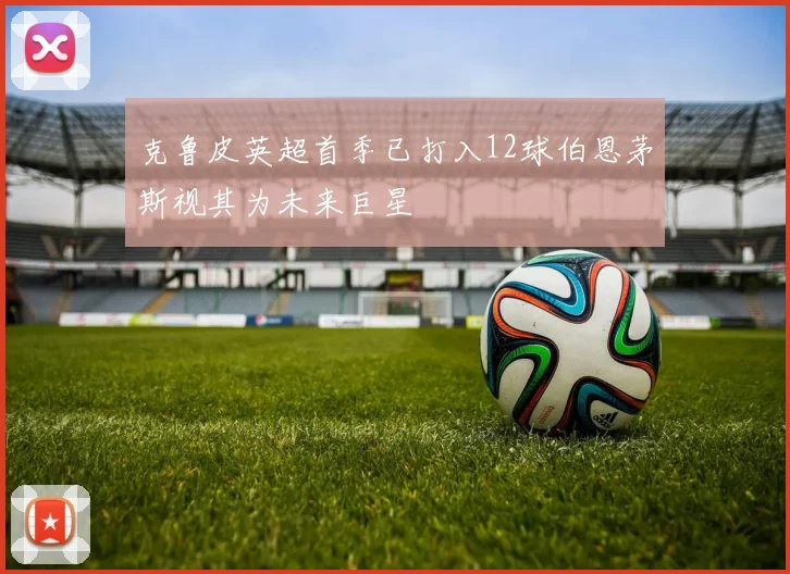 克鲁皮英超首季已打入12球伯恩茅斯视其为未来巨星