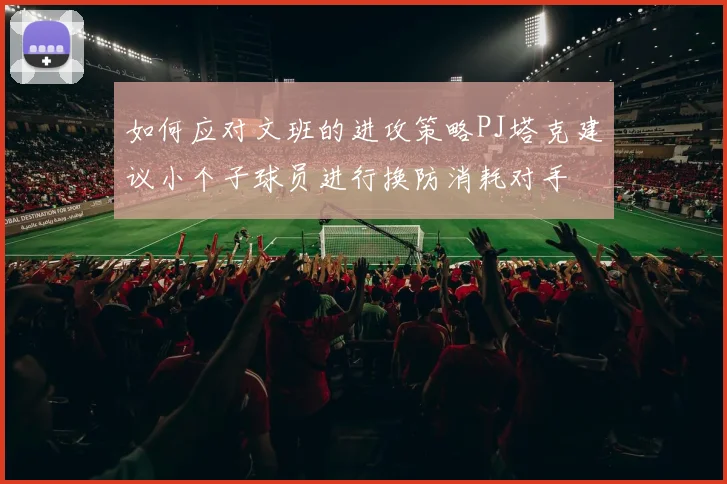 如何应对文班的进攻策略PJ塔克建议小个子球员进行换防消耗对手