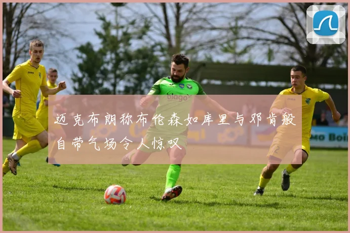 迈克布朗称布伦森如库里与邓肯般自带气场令人惊叹