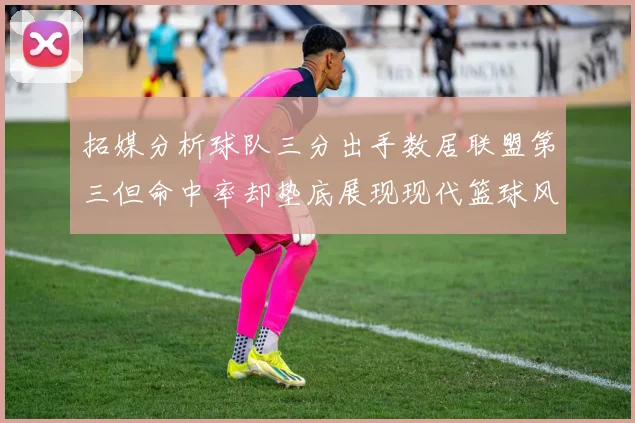 拓媒分析球队三分出手数居联盟第三但命中率却垫底展现现代篮球风格