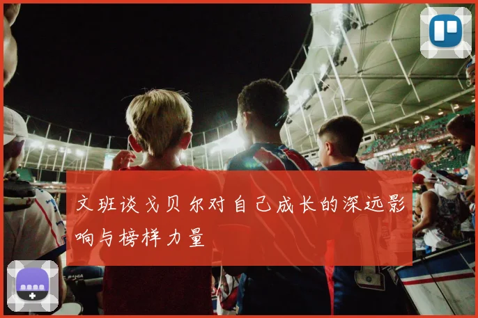 文班谈戈贝尔对自己成长的深远影响与榜样力量