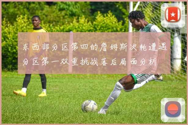 东西部分区第四的詹姆斯次轮遭遇分区第一双重挑战落后局面分析