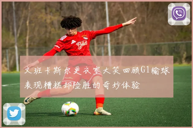 文班卡斯尔更衣室大笑回顾G1输球表现糟糕却险胜的奇妙体验