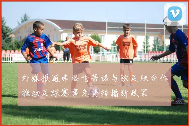 外媒报道弗洛伦蒂诺与欧足联合作推动足球赛事免费转播新政策