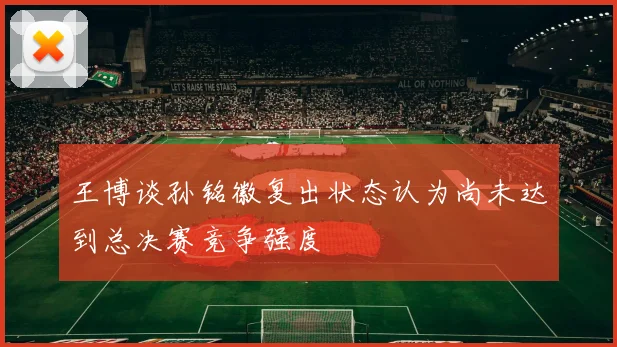 王博谈孙铭徽复出状态认为尚未达到总决赛竞争强度