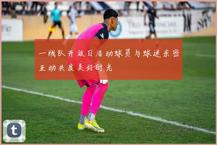 一线队开放日活动球员与球迷亲密互动共度美好时光